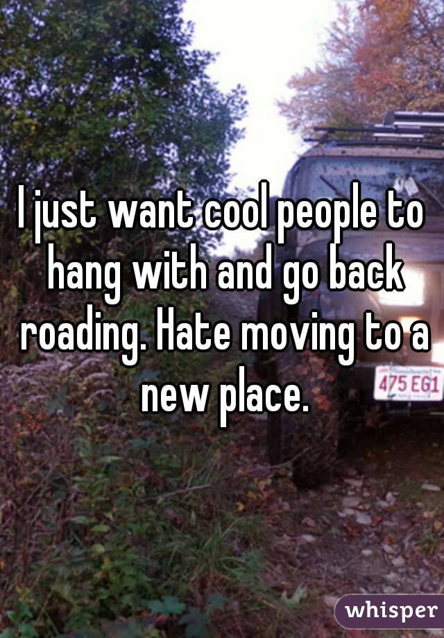 I just want cool people to hang with and go back roading. Hate moving to a new place.