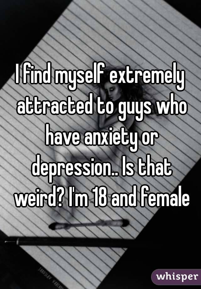 I find myself extremely attracted to guys who have anxiety or depression.. Is that weird? I'm 18 and female