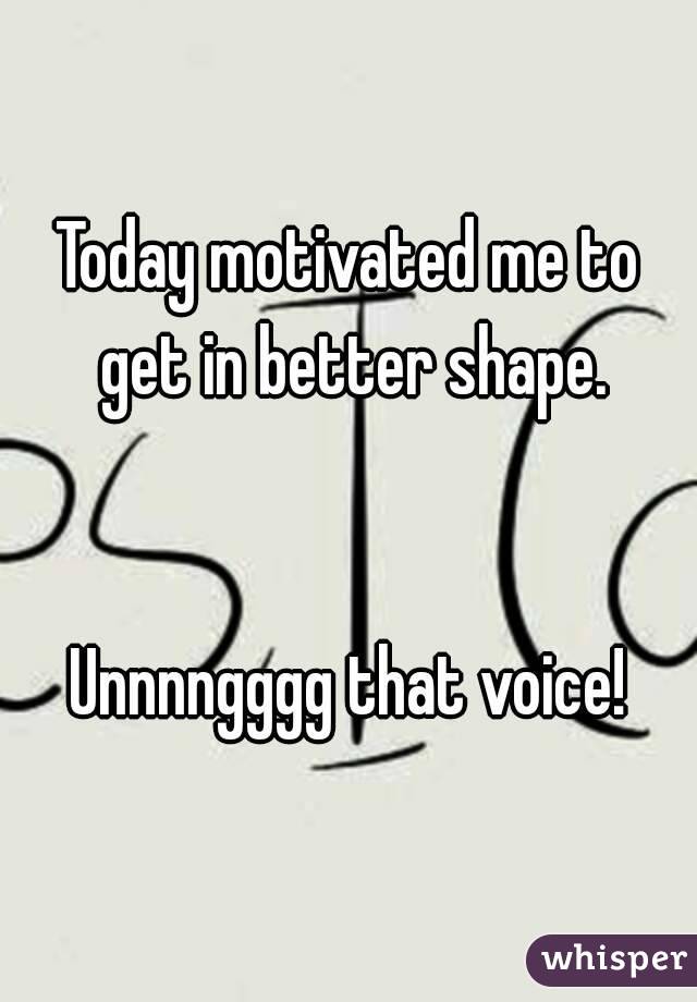 Today motivated me to get in better shape.


Unnnngggg that voice!