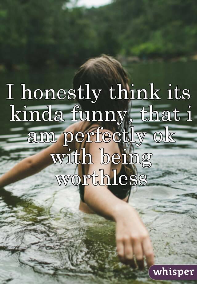 I honestly think its kinda funny, that i am perfectly ok with being worthless