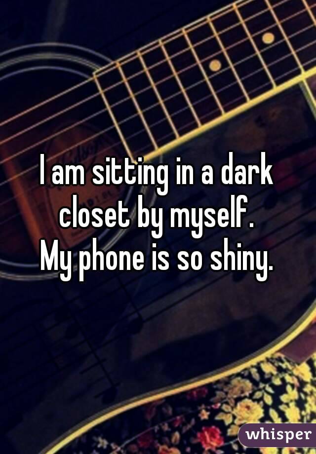 I am sitting in a dark closet by myself. 
My phone is so shiny.