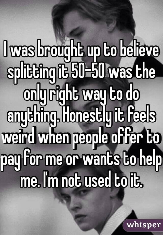 I was brought up to believe splitting it 50-50 was the only right way to do anything. Honestly it feels weird when people offer to pay for me or wants to help me. I'm not used to it. 