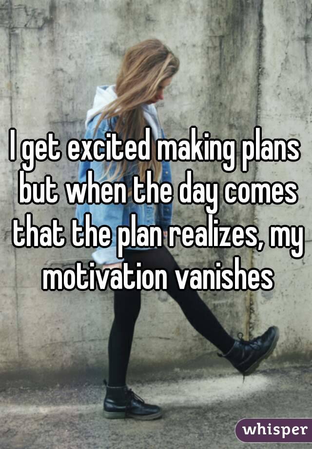 I get excited making plans but when the day comes that the plan realizes, my motivation vanishes