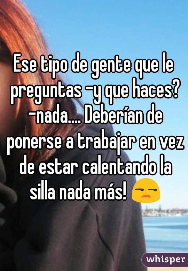 Ese tipo de gente que le preguntas -y que haces? -nada.... Deberían de ponerse a trabajar en vez de estar calentando la silla nada más! 😒