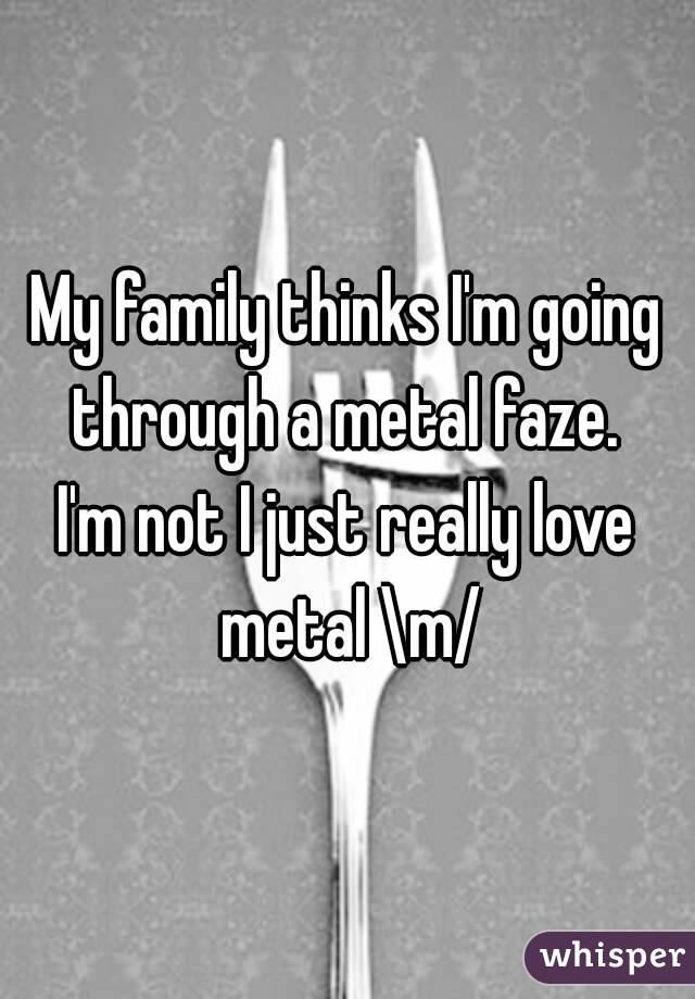 My family thinks I'm going through a metal faze. 
I'm not I just really love metal \m/