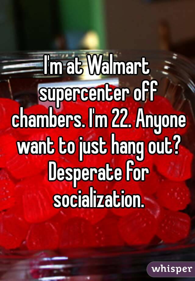 I'm at Walmart supercenter off chambers. I'm 22. Anyone want to just hang out? Desperate for socialization.