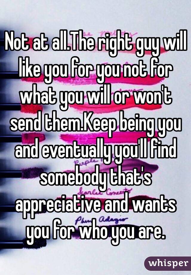 Not at all.The right guy will like you for you not for what you will or won't send them.Keep being you and eventually you'll find somebody that's appreciative and wants you for who you are.