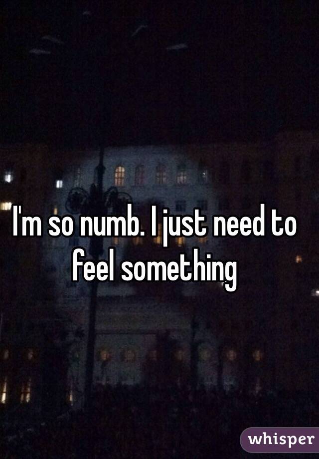 I'm so numb. I just need to feel something 