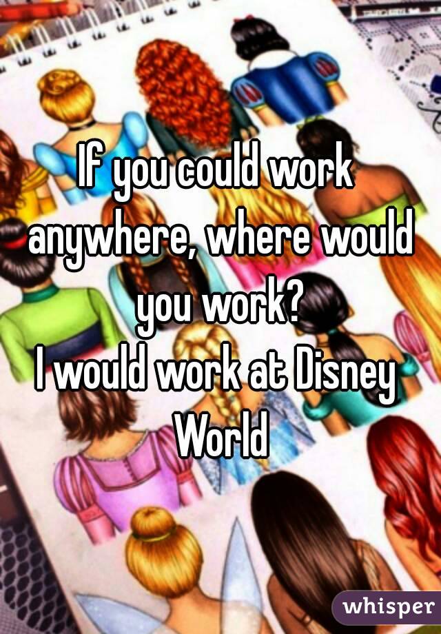 If you could work anywhere, where would you work?
I would work at Disney World