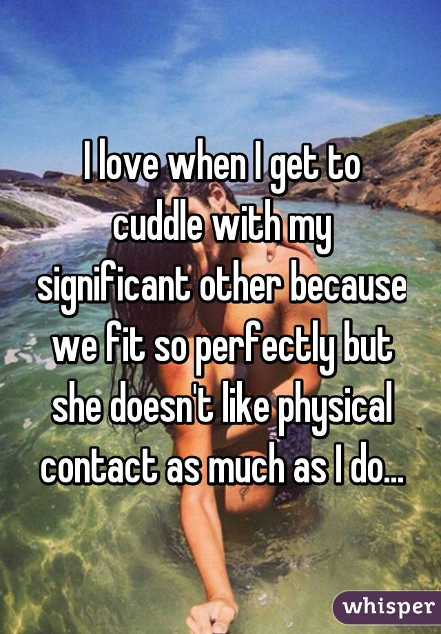 I love when I get to cuddle with my significant other because we fit so perfectly but she doesn't like physical contact as much as I do...