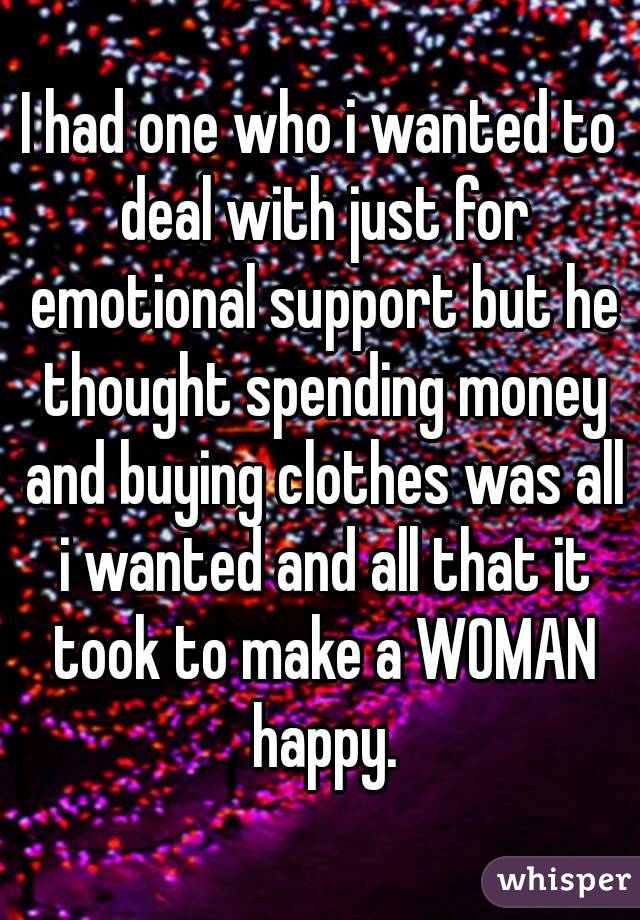 I had one who i wanted to deal with just for emotional support but he thought spending money and buying clothes was all i wanted and all that it took to make a WOMAN happy.