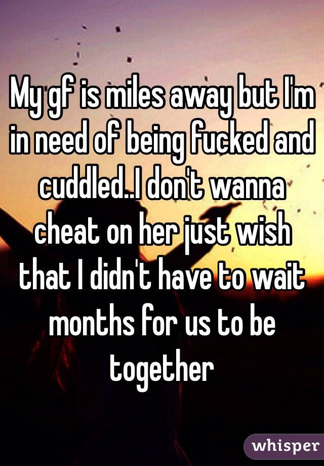 My gf is miles away but I'm in need of being fucked and cuddled..I don't wanna cheat on her just wish that I didn't have to wait months for us to be together 