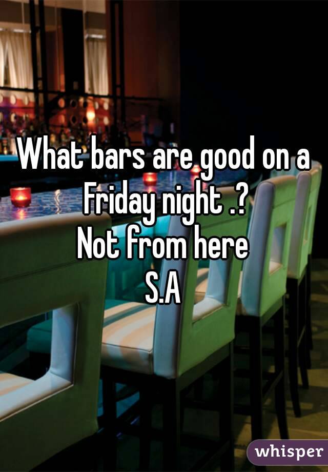 What bars are good on a Friday night .?
Not from here
S.A