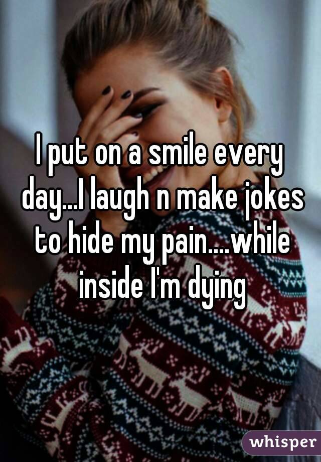 I put on a smile every day...I laugh n make jokes to hide my pain....while inside I'm dying