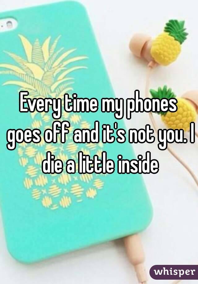 Every time my phones goes off and it's not you. I die a little inside