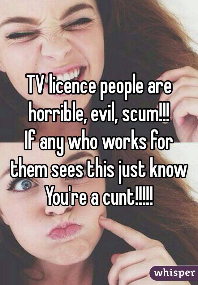 TV licence people are horrible, evil, scum!!!
If any who works for them sees this just know 
You're a cunt!!!!!