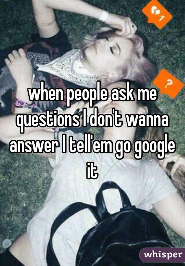 when people ask me questions I don't wanna answer I tell'em go google it 