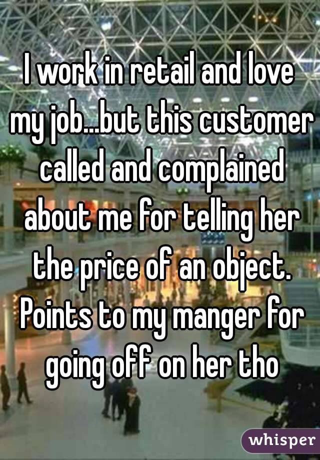 I work in retail and love my job...but this customer called and complained about me for telling her the price of an object. Points to my manger for going off on her tho