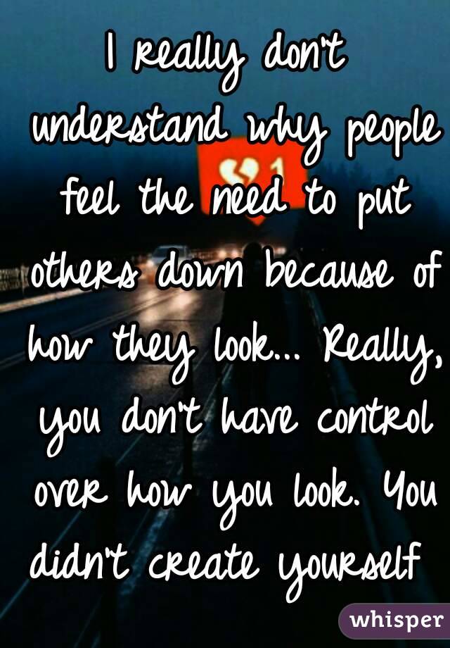 I really don't understand why people feel the need to put others down because of how they look... Really, you don't have control over how you look. You didn't create yourself 