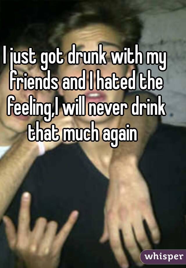 I just got drunk with my friends and I hated the feeling,I will never drink that much again  