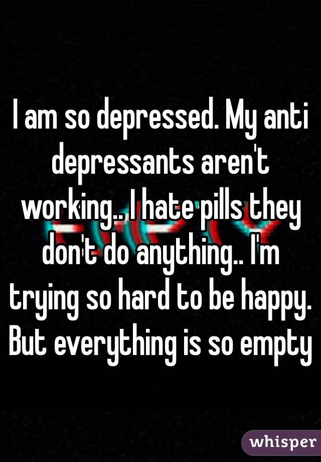 I am so depressed. My anti depressants aren't working.. I hate pills they don't do anything.. I'm trying so hard to be happy. But everything is so empty