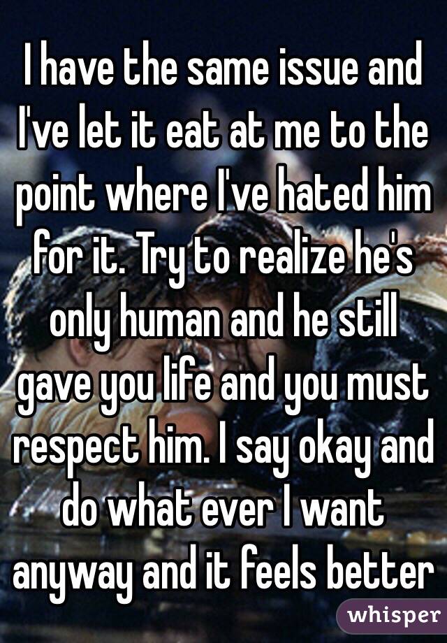 I have the same issue and I've let it eat at me to the point where I've hated him for it. Try to realize he's only human and he still gave you life and you must respect him. I say okay and do what ever I want anyway and it feels better