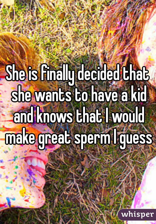 She is finally decided that she wants to have a kid and knows that I would make great sperm I guess