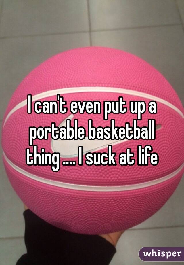 I can't even put up a portable basketball thing .... I suck at life 