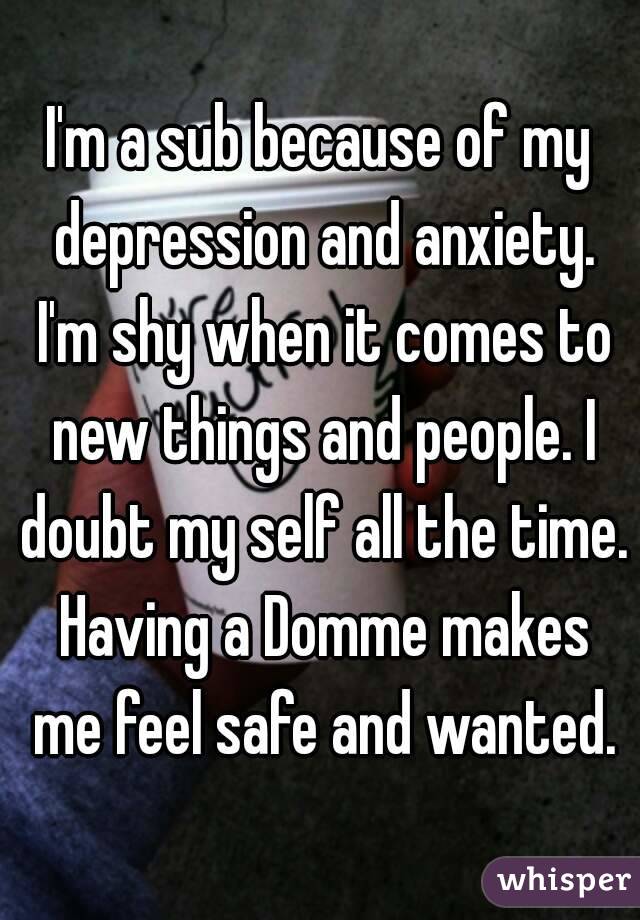 I'm a sub because of my depression and anxiety. I'm shy when it comes to new things and people. I doubt my self all the time. Having a Domme makes me feel safe and wanted.