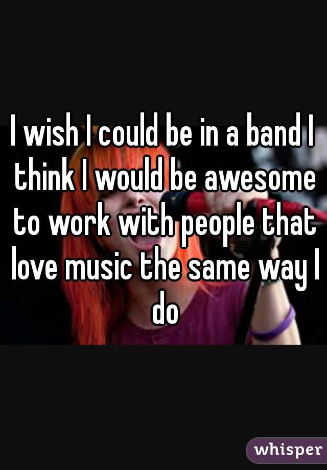 I wish I could be in a band I think I would be awesome to work with people that love music the same way I do
