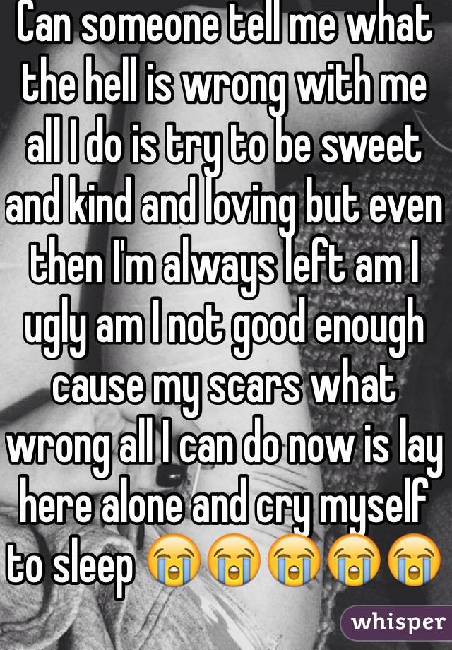 Can someone tell me what the hell is wrong with me all I do is try to be sweet and kind and loving but even then I'm always left am I ugly am I not good enough cause my scars what wrong all I can do now is lay here alone and cry myself to sleep 😭😭😭😭😭