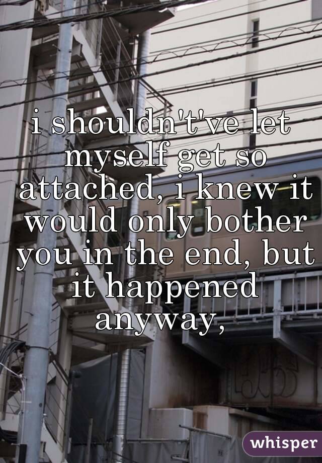 i shouldn't've let myself get so attached, i knew it would only bother you in the end, but it happened anyway, 