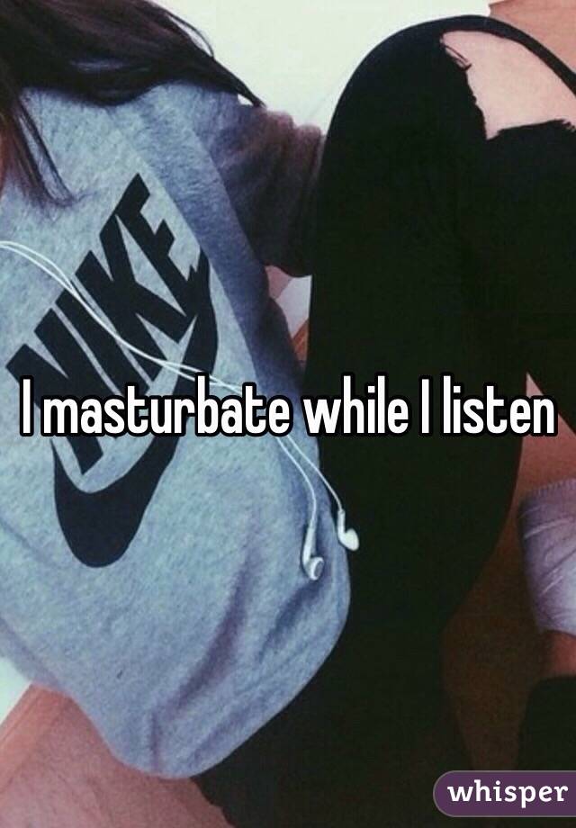 I masturbate while I listen 