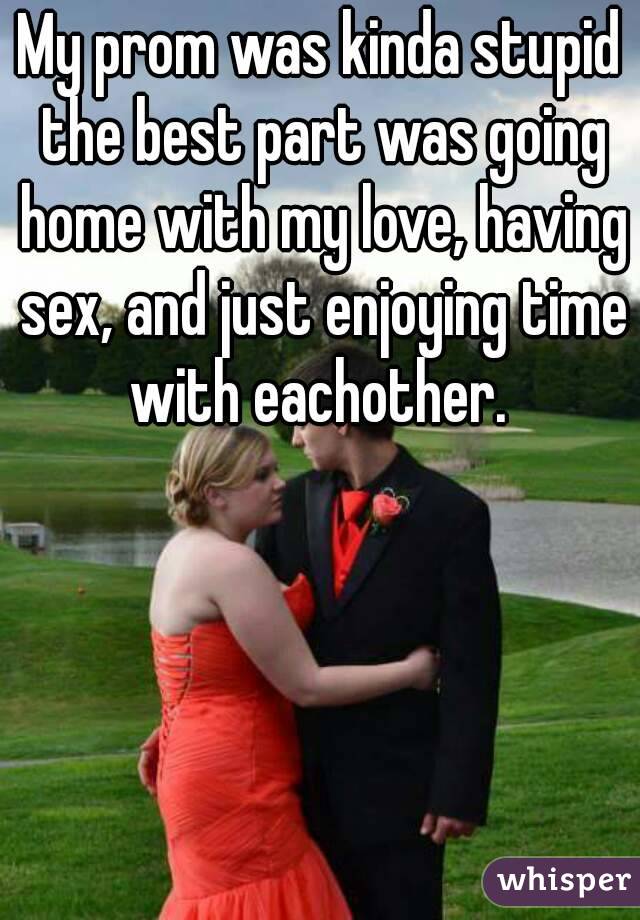 My prom was kinda stupid the best part was going home with my love, having sex, and just enjoying time with eachother. 