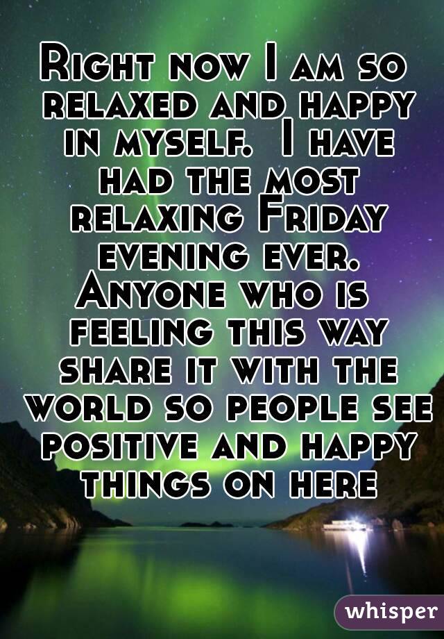 Right now I am so relaxed and happy in myself.  I have had the most relaxing Friday evening ever.
Anyone who is feeling this way share it with the world so people see positive and happy things on here