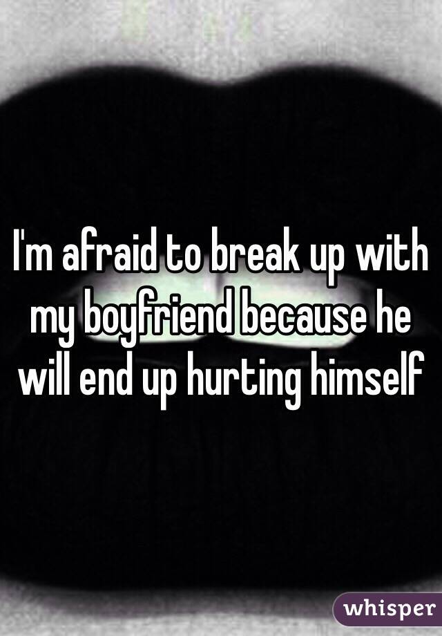 I'm afraid to break up with my boyfriend because he will end up hurting himself 