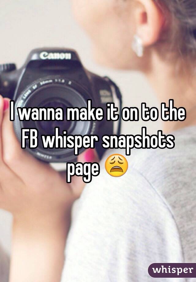 I wanna make it on to the FB whisper snapshots page 😩