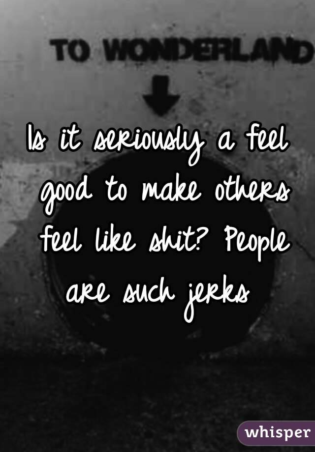 Is it seriously a feel good to make others feel like shit? People are such jerks 