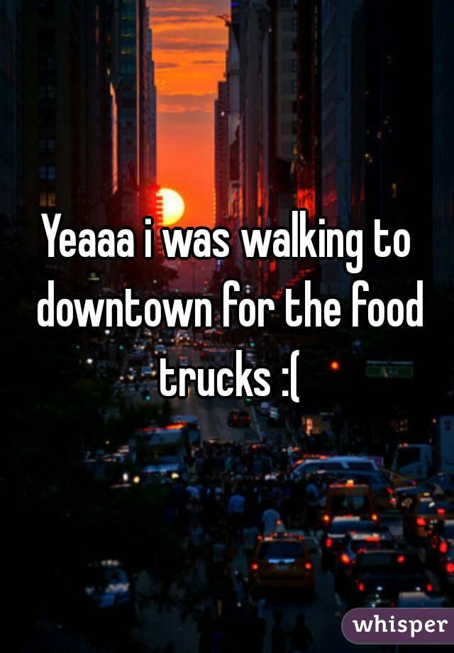 Yeaaa i was walking to downtown for the food trucks :(