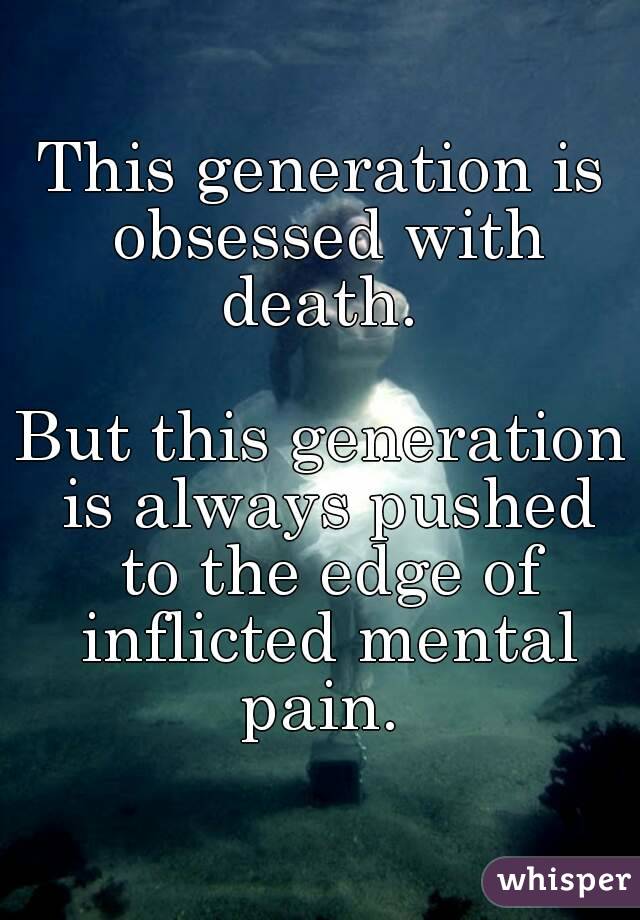 This generation is obsessed with death. 

But this generation is always pushed to the edge of inflicted mental pain. 