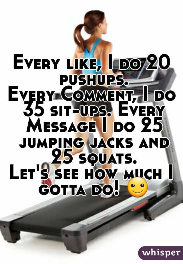 Every like, I do 20 pushups.
Every Comment, I do 35 sit-ups. Every Message I do 25 jumping jacks and 25 squats.
Let's see how much I gotta do! ☺