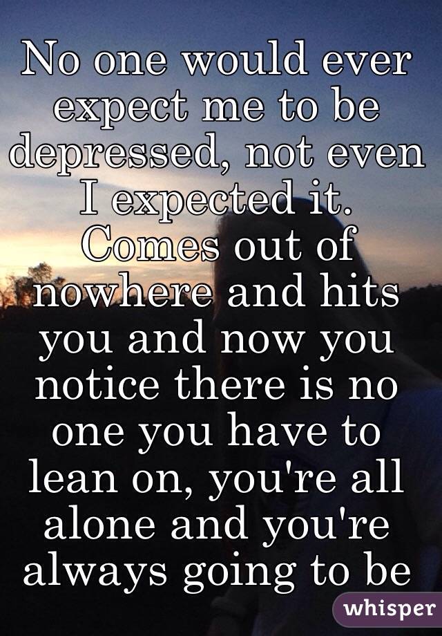 No one would ever expect me to be depressed, not even I expected it. Comes out of nowhere and hits you and now you notice there is no one you have to lean on, you're all alone and you're always going to be