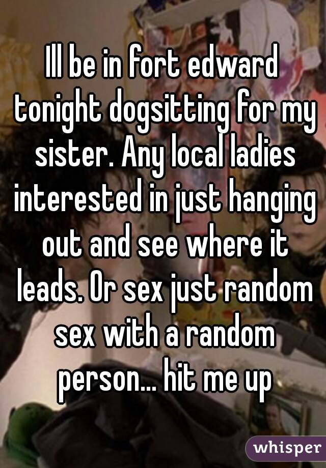 Ill be in fort edward tonight dogsitting for my sister. Any local ladies interested in just hanging out and see where it leads. Or sex just random sex with a random person... hit me up