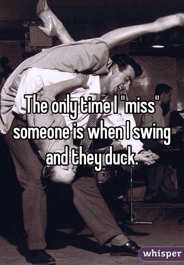 The only time I "miss" someone is when I swing and they duck.