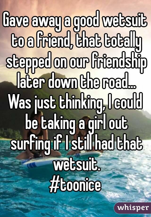 Gave away a good wetsuit to a friend, that totally stepped on our friendship later down the road...
Was just thinking, I could be taking a girl out surfing if I still had that wetsuit.
#toonice