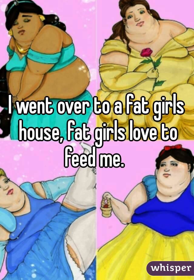 I went over to a fat girls house, fat girls love to feed me.  