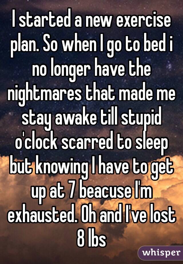 I started a new exercise plan. So when I go to bed i no longer have the nightmares that made me stay awake till stupid o'clock scarred to sleep but knowing I have to get up at 7 beacuse I'm exhausted. Oh and I've lost 8 lbs