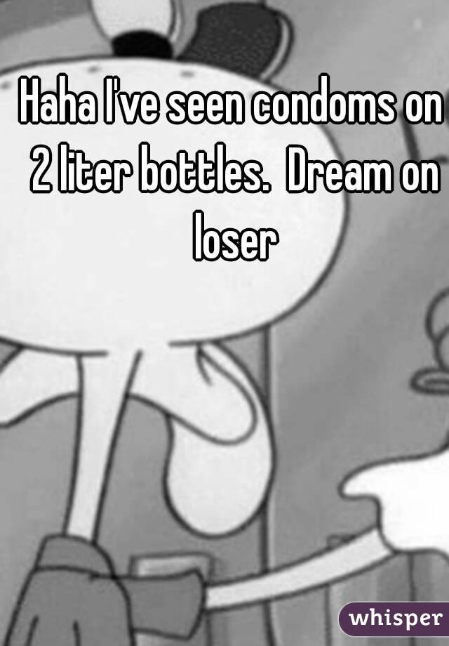 Haha I've seen condoms on 2 liter bottles.  Dream on loser