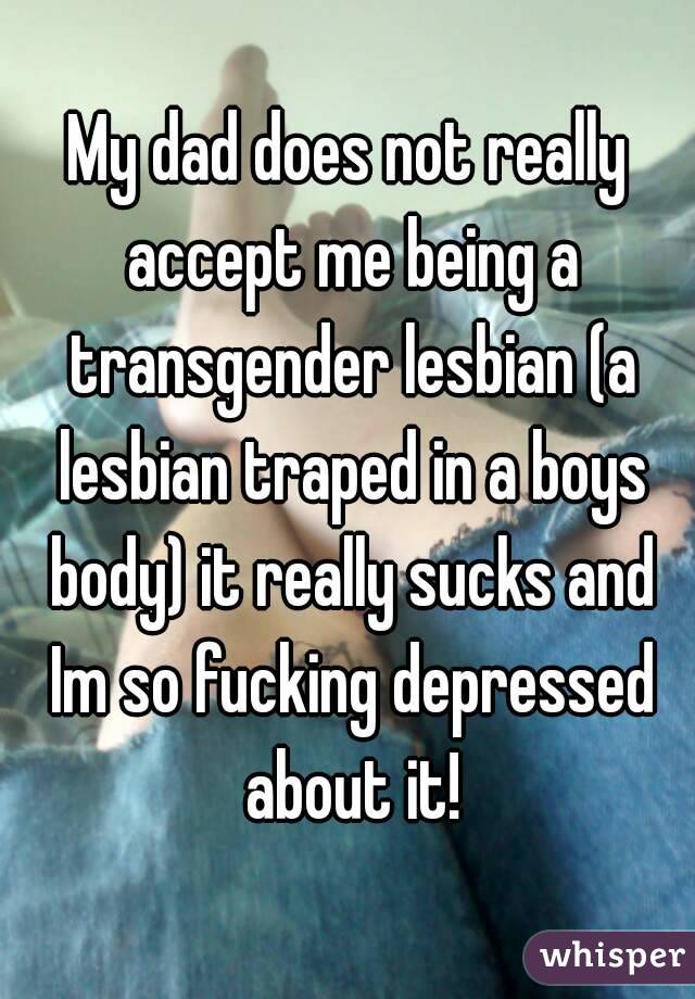 My dad does not really accept me being a transgender lesbian (a lesbian traped in a boys body) it really sucks and Im so fucking depressed about it!