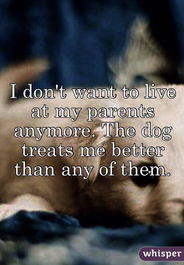 I don't want to live at my parents anymore. The dog treats me better than any of them. 
